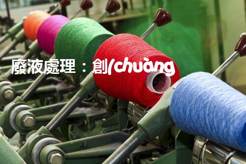 廢液處理：創(chuàng)新工藝解決環(huán)境難題！